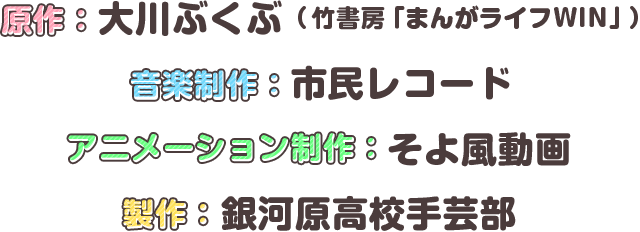 原作：大川ぶくぶ（竹書房「まんがライフWIN」）　音楽制作：市民レコード　アニメーション制作：そよ風動画　製作：銀河原高校手芸部