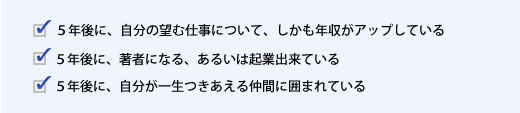 ５年後に、自分の望む仕事について、しかも年収がアップしている　５年後に、著者になる、あるいは起業出来ている　５年後に、自分が一生つきあえる仲間に囲まれている