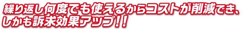 繰り返し何度でも使えるからコストが削減でき、
しかも訴求効果アップ！！