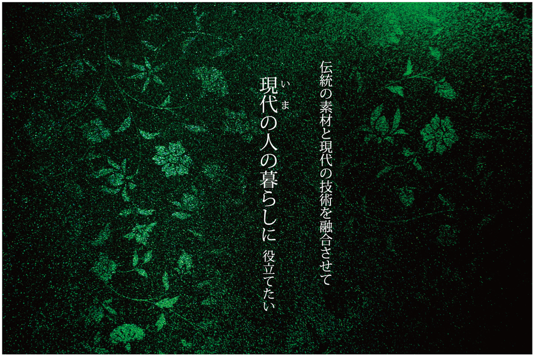 日本の誇る伝統工芸「漆工芸」、このすばらしい素材と技術を保存や伝承という従来の概念にとどまらず最新の素材と技術とを融合させて現代の人々の暮らしに役立てようとひたすら「伝統を現代に活かす」を企業理念