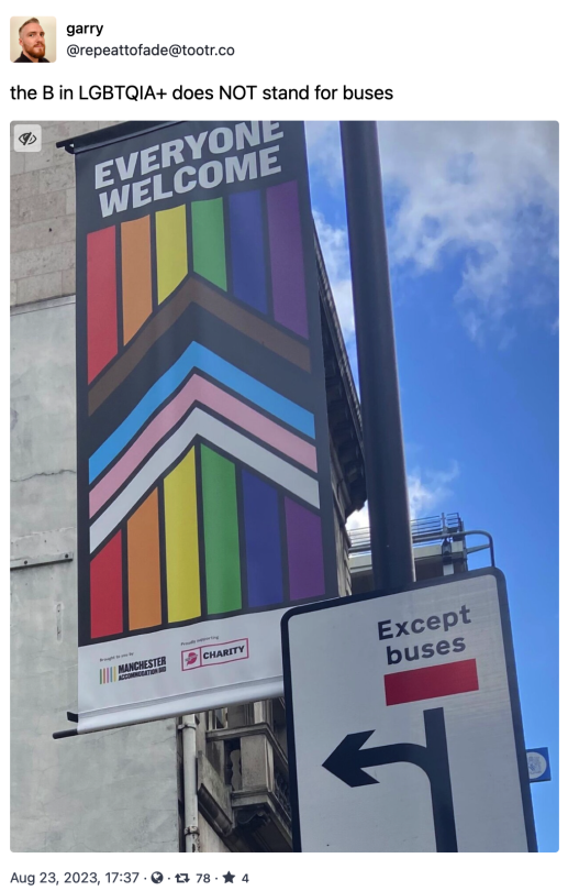 Garry @repeattofade@tootr.co:  The B in LGBTQIA+ does NOT stand for buses  A photo of a banner for Manchester pride month with the rainbow flag (the one with the V) it says "Everyone Welcome" just under it a turn sign says "Except buses"