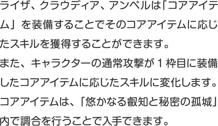 ライザ、クラウディア、アンペルは「コアアイテム」を装備することでそのコアアイテムに応じたスキルを獲得することができます。
また、キャラクターの通常攻撃が1枠目に装備したコアアイテムに応じたスキルに変化します。
コアアイテムは、「悠かなる叡知と秘密の孤城」内で調合を行うことで入手できます。