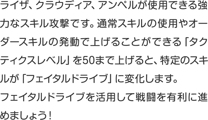 ライザ、クラウディア、アンペルが使用できる強力なスキル攻撃です。通常スキルの使用やオーダースキルの発動で上げることができる「タクティクスレベル」を50まで上げると、特定のスキルが「フェイタルドライブ」に変化します。
フェイタルドライブを活用して戦闘を有利に進めましょう！