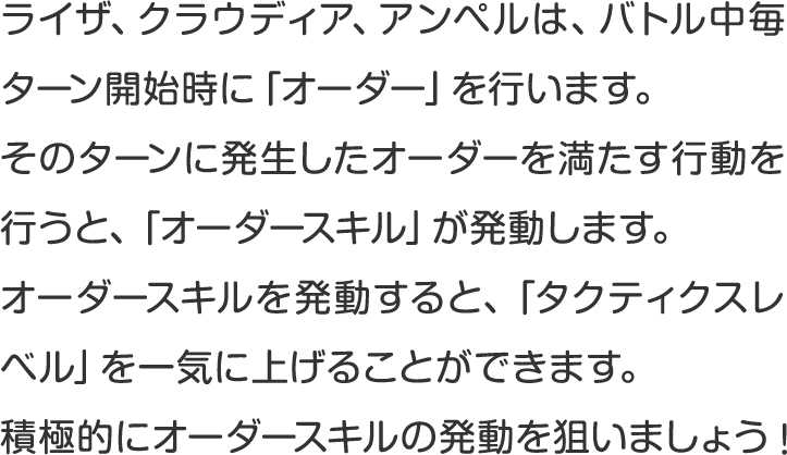 ライザ、クラウディア、アンペルは、バトル中毎ターン開始時に「オーダー」を行います。
そのターンに発生したオーダーを満たす行動を行うと、「オーダースキル」が発動します。
オーダースキルを発動すると、「タクティクスレベル」を一気に上げることができます。
積極的にオーダースキルの発動を狙いましょう