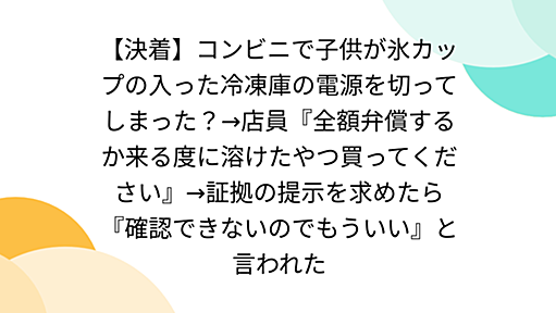 【決着】コンビニで子供が氷カップの入った冷凍庫の電源を切ってしまった？→店員『全額弁償するか来る度に溶けたやつ買ってください』→証拠の提示を求めたら『確認できないのでもういい』と言われた