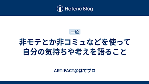 非モテとか非コミュなどを使って自分の気持ちや考えを語ること - ARTIFACT@はてブロ