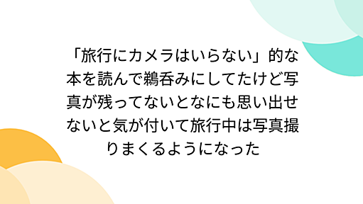 「旅行にカメラはいらない」的な本を読んで鵜呑みにしてたけど写真が残ってないとなにも思い出せないと気が付いて旅行中は写真撮りまくるようになった