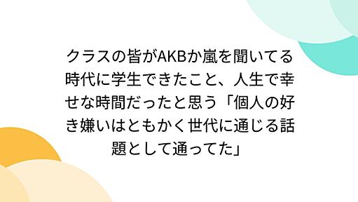 クラスの皆がAKBか嵐を聞いてる時代に学生できたこと、人生で幸せな時間だったと思う「個人の好き嫌いはともかく世代に通じる話題として通ってた」