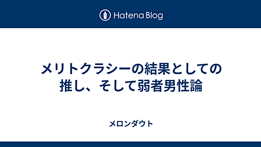 メリトクラシーの結果としての推し、そして弱者男性論 - メロンダウト