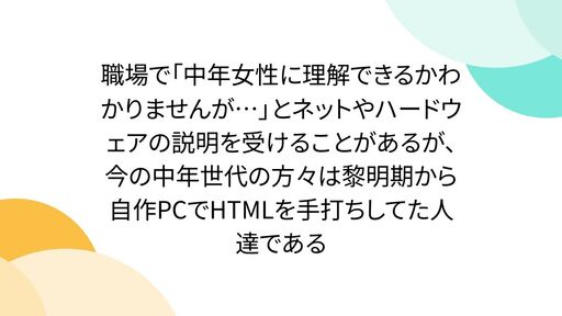 職場で「中年女性に理解できるかわかりませんが…」とネットやハードウェアの説明を受けることがあるが、今の中年世代の方々は黎明期から自作PCでHTMLを手打ちしてた人達である