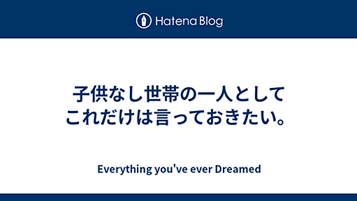 子供なし世帯の一人としてこれだけは言っておきたい。 - Everything you've ever Dreamed