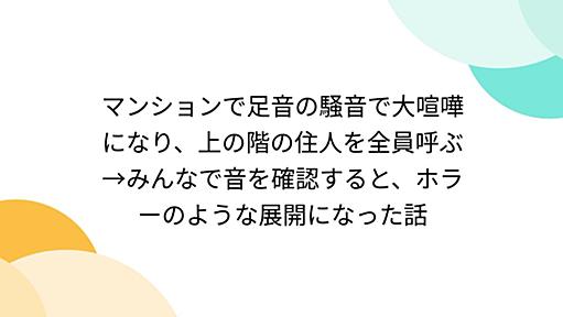 マンションで足音の騒音で大喧嘩になり、上の階の住人を全員呼ぶ→みんなで音を確認すると、ホラーのような展開になった話