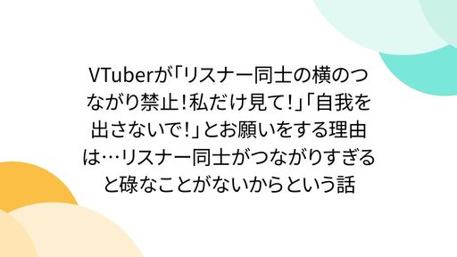 VTuberが「リスナー同士の横のつながり禁止！私だけ見て！」「自我を出さないで！」とお願いをする理由は…リスナー同士がつながりすぎると碌なことがないからという話