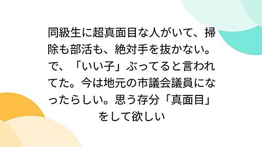 同級生に超真面目な人がいて、掃除も部活も、絶対手を抜かない。で、「いい子」ぶってると言われてた。今は地元の市議会議員になったらしい。思う存分「真面目」をして欲しい