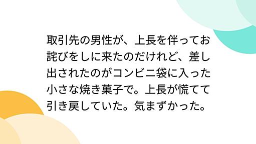 取引先の男性が、上長を伴ってお詫びをしに来たのだけれど、差し出されたのがコンビニ袋に入った小さな焼き菓子で。上長が慌てて引き戻していた。気まずかった。