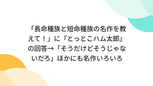 「長命種族と短命種族の名作を教えて！」に『とっとこハム太郎』の回答→「そうだけどそうじゃないだろ」ほかにも名作いろいろ