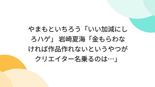 やまもといちろう「いい加減にしろハゲ」 岩崎夏海「金もらわなければ作品作れないというやつがクリエイター名乗るのは…」