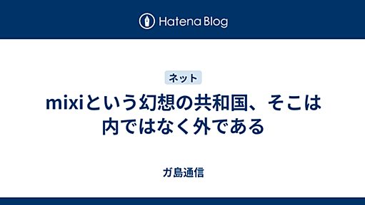 mixiという幻想の共和国、そこは内ではなく外である - ガ島通信