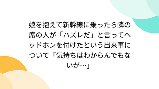 娘を抱えて新幹線に乗ったら隣の席の人が「ハズレだ」と言ってヘッドホンを付けたという出来事について「気持ちはわからんでもないが…」