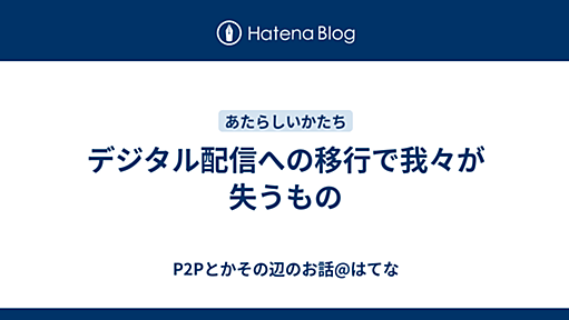 デジタル配信への移行で我々が失うもの - P2Pとかその辺のお話@はてな