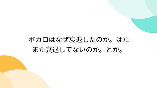 ボカロはなぜ衰退したのか。はたまた衰退してないのか。とか。