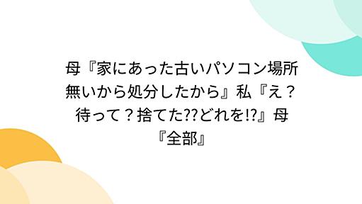 母『家にあった古いパソコン場所無いから処分したから』私『え？待って？捨てた??どれを!?』母『全部』