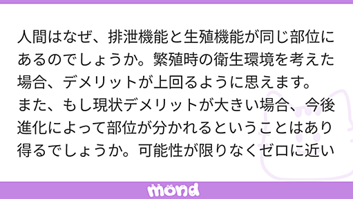 人間はなぜ、排泄機能と生殖機能が同じ部位にあるのでしょうか。繁殖時の衛生環境を考えた場合、デメリットが上回るように思えます。 また、もし現状デメリットが大きい場合、今後進化によって部位が分かれるということはあり得るでしょうか。可能性が限りなくゼロに近いのか、大いにあり得るのか教えていただきたいです。 | mond