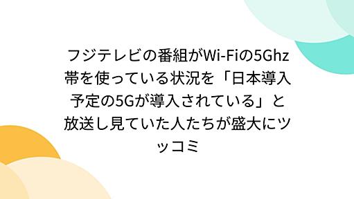 フジテレビの番組がWi-Fiの5Ghz帯を使っている状況を「日本導入予定の5Gが導入されている」と放送し見ていた人たちが盛大にツッコミ