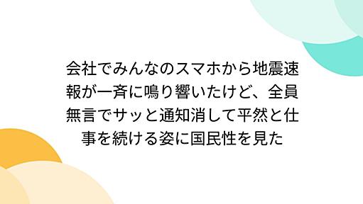 会社でみんなのスマホから地震速報が一斉に鳴り響いたけど、全員無言でサッと通知消して平然と仕事を続ける姿に国民性を見た