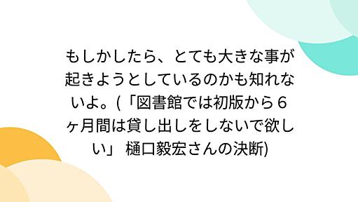 もしかしたら、とても大きな事が起きようとしているのかも知れないよ。(「図書館では初版から６ヶ月間は貸し出しをしないで欲しい」 樋口毅宏さんの決断)