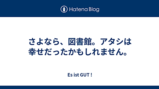 さよなら、図書館。アタシは幸せだったかもしれません。 - Es ist GUT !