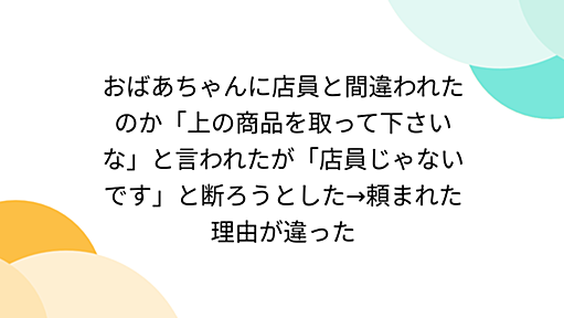 おばあちゃんに店員と間違われたのか「上の商品を取って下さいな」と言われたが「店員じゃないです」と断ろうとした→頼まれた理由が違った