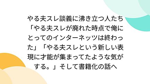 やる夫スレ談義に沸き立つ人たち「やる夫スレが廃れた時点で俺にとってのインターネッツは終わった」「やる夫スレという新しい表現に才能が集まってたような気がする。」そして書籍化の話へ