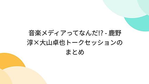 音楽メディアってなんだ!? - 鹿野淳×大山卓也トークセッションのまとめ