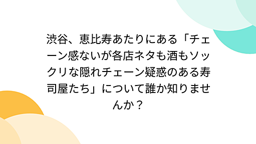 渋谷、恵比寿あたりにある「チェーン感ないが各店ネタも酒もソックリな隠れチェーン疑惑のある寿司屋たち」について誰か知りませんか？