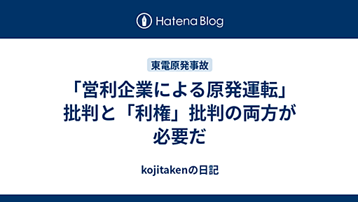 「営利企業による原発運転」批判と「利権」批判の両方が必要だ - kojitakenの日記