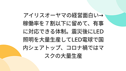 アイリスオーヤマの経営面白い→稼働率を７割以下に留めて、有事に対応できる体制。震災後にLED照明を大量生産してLED電球で国内シェアトップ、コロナ禍ではマスクの大量生産