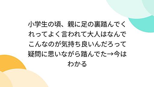 小学生の頃、親に足の裏踏んでくれってよく言われて大人はなんでこんなのが気持ち良いんだろって疑問に思いながら踏んでた→今はわかる