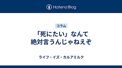 「死にたい」なんて絶対言うんじゃねえぞ - ライフ・イズ・カルアミルク