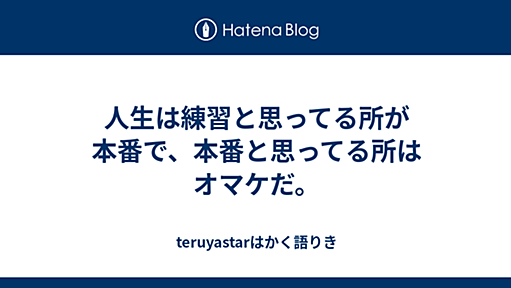 人生は練習と思ってる所が本番で、本番と思ってる所はオマケだ。 - teruyastarはかく語りき