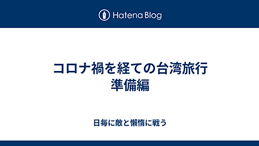 コロナ禍を経ての台湾旅行　準備編 - 日毎に敵と懶惰に戦う