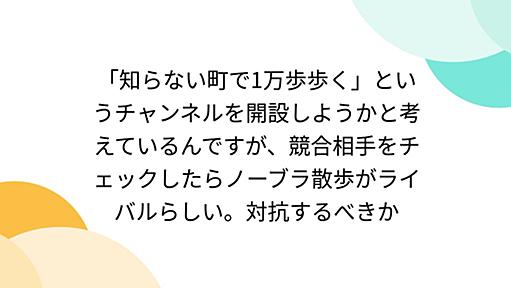 「知らない町で1万歩歩く」というチャンネルを開設しようかと考えているんですが、競合相手をチェックしたらノーブラ散歩がライバルらしい。対抗するべきか