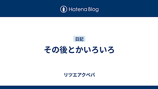 その後とかいろいろ - リツエアクベバ