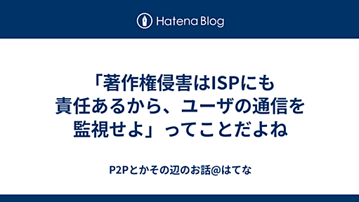 「著作権侵害はISPにも責任あるから、ユーザの通信を監視せよ」ってことだよね - P2Pとかその辺のお話@はてな