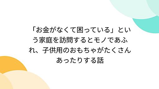 「お金がなくて困っている」という家庭を訪問するとモノであふれ、子供用のおもちゃがたくさんあったりする話