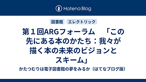 第１回ARGフォーラム　「この先にある本のかたち：我々が描く本の未来のビジョンとスキーム」 - かたつむりは電子図書館の夢をみるか（はてなブログ版）