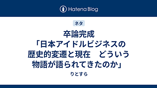 卒論完成「日本アイドルビジネスの歴史的変遷と現在　どういう物語が語られてきたのか」 - りとすら