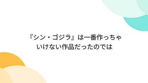 『シン・ゴジラ』は一番作っちゃいけない作品だったのでは