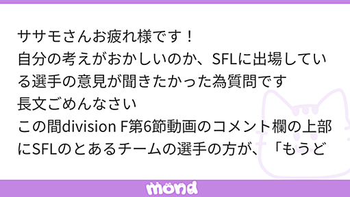 ササモさんお疲れ様です！ 自分の考えがおかしいのか、SFLに出場している選手の意見が聞きたかった為質問です 長文ごめんなさい この間division F第6節動画のコメント欄の上部にSFLのとあるチームの選手の方が、「もうどうでもいいでしょあんな大会」といった旨の発言… | mond