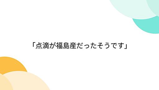 「点滴が福島産だったそうです」